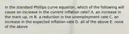 In the standard Phillips curve equation, which of the following will cause an increase in the current inflation rate? A. an increase in the mark up, m B. a reduction in the unemployment rate C. an increase in the expected inflation rate D. all of the above E. none of the above