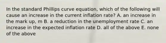 In the standard Phillips curve equation, which of the following will cause an increase in the current inflation rate? A. an increase in the mark up, m B. a reduction in the unemployment rate C. an increase in the expected inflation rate D. all of the above E. none of the above