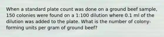 When a standard plate count was done on a ground beef sample, 150 colonies were found on a 1:100 dilution where 0.1 ml of the dilution was added to the plate. What is the number of colony-forming units per gram of ground beef?