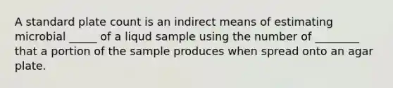 A standard plate count is an indirect means of estimating microbial _____ of a liqud sample using the number of ________ that a portion of the sample produces when spread onto an agar plate.