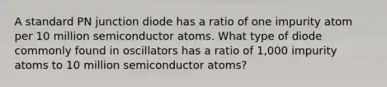 A standard PN junction diode has a ratio of one impurity atom per 10 million semiconductor atoms. What type of diode commonly found in oscillators has a ratio of 1,000 impurity atoms to 10 million semiconductor atoms?