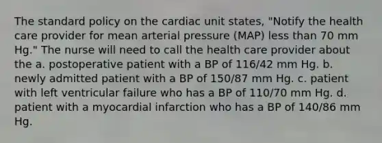 The standard policy on the cardiac unit states, "Notify the health care provider for mean arterial pressure (MAP) less than 70 mm Hg." The nurse will need to call the health care provider about the a. postoperative patient with a BP of 116/42 mm Hg. b. newly admitted patient with a BP of 150/87 mm Hg. c. patient with left ventricular failure who has a BP of 110/70 mm Hg. d. patient with a myocardial infarction who has a BP of 140/86 mm Hg.