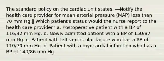 The standard policy on the cardiac unit states, ―Notify the health care provider for mean arterial pressure (MAP) less than 70 mm Hg.‖ Which patient's status would the nurse report to the health care provider? a. Postoperative patient with a BP of 116/42 mm Hg. b. Newly admitted patient with a BP of 150/87 mm Hg. c. Patient with left ventricular failure who has a BP of 110/70 mm Hg. d. Patient with a myocardial infarction who has a BP of 140/86 mm Hg.