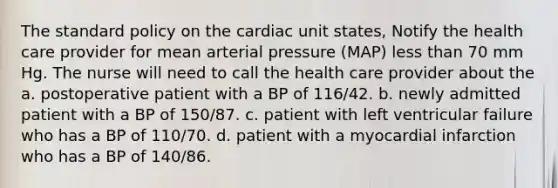 The standard policy on the cardiac unit states, Notify the health care provider for mean arterial pressure (MAP) less than 70 mm Hg. The nurse will need to call the health care provider about the a. postoperative patient with a BP of 116/42. b. newly admitted patient with a BP of 150/87. c. patient with left ventricular failure who has a BP of 110/70. d. patient with a myocardial infarction who has a BP of 140/86.