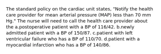 The standard policy on the cardiac unit states, "Notify the health care provider for mean arterial pressure (MAP) less than 70 mm Hg." The nurse will need to call the health care provider about the a.postoperative patient with a BP of 116/42. b.newly admitted patient with a BP of 150/87. c.patient with left ventricular failure who has a BP of 110/70. d.patient with a myocardial infarction who has a BP of 140/86.