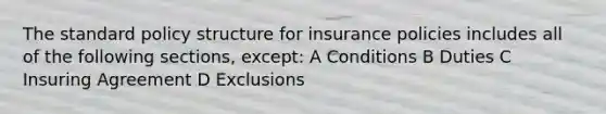 The standard policy structure for insurance policies includes all of the following sections, except: A Conditions B Duties C Insuring Agreement D Exclusions