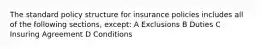 The standard policy structure for insurance policies includes all of the following sections, except: A Exclusions B Duties C Insuring Agreement D Conditions