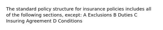 The standard policy structure for insurance policies includes all of the following sections, except: A Exclusions B Duties C Insuring Agreement D Conditions