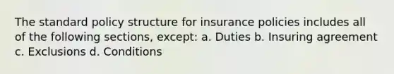 The standard policy structure for insurance policies includes all of the following sections, except: a. Duties b. Insuring agreement c. Exclusions d. Conditions