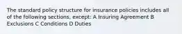 The standard policy structure for insurance policies includes all of the following sections, except: A Insuring Agreement B Exclusions C Conditions D Duties