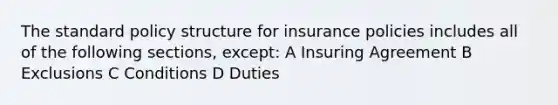 The standard policy structure for insurance policies includes all of the following sections, except: A Insuring Agreement B Exclusions C Conditions D Duties