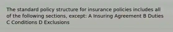 The standard policy structure for insurance policies includes all of the following sections, except: A Insuring Agreement B Duties C Conditions D Exclusions