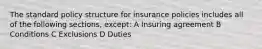 The standard policy structure for insurance policies includes all of the following sections, except: A Insuring agreement B Conditions C Exclusions D Duties