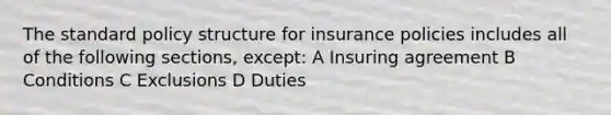 The standard policy structure for insurance policies includes all of the following sections, except: A Insuring agreement B Conditions C Exclusions D Duties