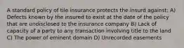 A standard policy of tile insurance protects the insurd against: A) Defects known by the insured to exist at the date of the policy that are undisclosed to the insurance company B) Lack of capacity of a party to any transaction involving title to the land C) The power of eminent domain D) Unrecorded easements