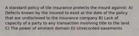 A standard policy of tile insurance protects the insurd against: A) Defects known by the insured to exist at the date of the policy that are undisclosed to the insurance company B) Lack of capacity of a party to any transaction involving title to the land C) The power of eminent domain D) Unrecorded easements