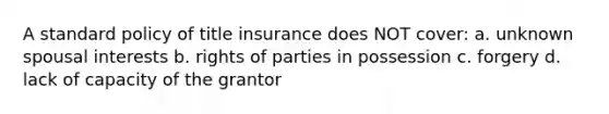 A standard policy of title insurance does NOT cover: a. unknown spousal interests b. rights of parties in possession c. forgery d. lack of capacity of the grantor