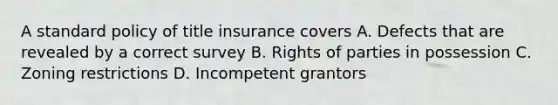 A standard policy of title insurance covers A. Defects that are revealed by a correct survey B. Rights of parties in possession C. Zoning restrictions D. Incompetent grantors