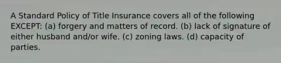 A Standard Policy of Title Insurance covers all of the following EXCEPT: (a) forgery and matters of record. (b) lack of signature of either husband and/or wife. (c) zoning laws. (d) capacity of parties.