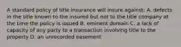 A standard policy of title insurance will insure against: A. defects in the title known to the insured but not to the title company at the time the policy is issued B. eminent domain C. a lack of capacity of any party to a transaction involving title to the property D. an unrecorded easement