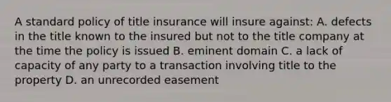 A standard policy of title insurance will insure against: A. defects in the title known to the insured but not to the title company at the time the policy is issued B. eminent domain C. a lack of capacity of any party to a transaction involving title to the property D. an unrecorded easement