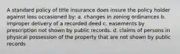 A standard policy of title insurance does insure the policy holder against loss occasioned by: a. changes in zoning ordinances b. improper delivery of a recorded deed c. easements by prescription not shown by public records. d. claims of persons in physical possession of the property that are not shown by public records