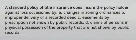 A standard policy of title insurance does insure the policy holder against loss occasioned by: a. changes in zoning ordinances b. improper delivery of a recorded deed c. easements by prescription not shown by public records. d. claims of persons in physical possession of the property that are not shown by public records