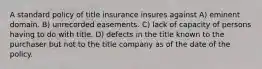 A standard policy of title insurance insures against A) eminent domain. B) unrecorded easements. C) lack of capacity of persons having to do with title. D) defects in the title known to the purchaser but not to the title company as of the date of the policy.