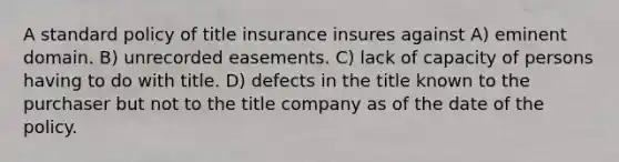 A standard policy of title insurance insures against A) eminent domain. B) unrecorded easements. C) lack of capacity of persons having to do with title. D) defects in the title known to the purchaser but not to the title company as of the date of the policy.