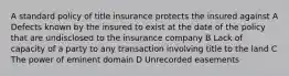 A standard policy of title insurance protects the insured against A Defects known by the insured to exist at the date of the policy that are undisclosed to the insurance company B Lack of capacity of a party to any transaction involving title to the land C The power of eminent domain D Unrecorded easements