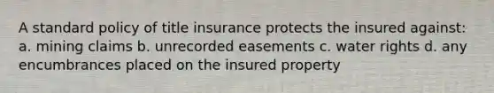 A standard policy of title insurance protects the insured against: a. mining claims b. unrecorded easements c. water rights d. any encumbrances placed on the insured property