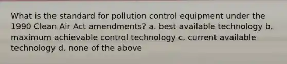 What is the standard for pollution control equipment under the 1990 Clean Air Act amendments? a. best available technology b. maximum achievable control technology c. current available technology d. none of the above