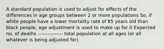 A standard population is used to adjust for effects of the differences in age groups between 2 or more populations So, if white people have a lower mortality rate of 85 years old than black people, age adjustment is used to make up for it Expected no. of deaths --------------- total population at all ages (or all whatever is being adjusted for)