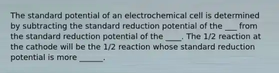 The standard potential of an electrochemical cell is determined by subtracting the standard reduction potential of the ___ from the standard reduction potential of the ____. The 1/2 reaction at the cathode will be the 1/2 reaction whose standard reduction potential is more ______.