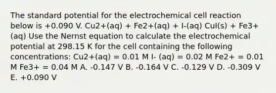 The standard potential for the electrochemical cell reaction below is +0.090 V. Cu2+(aq) + Fe2+(aq) + I-(aq) CuI(s) + Fe3+ (aq) Use the Nernst equation to calculate the electrochemical potential at 298.15 K for the cell containing the following concentrations: Cu2+(aq) = 0.01 M I- (aq) = 0.02 M Fe2+ = 0.01 M Fe3+ = 0.04 M A. -0.147 V B. -0.164 V C. -0.129 V D. -0.309 V E. +0.090 V