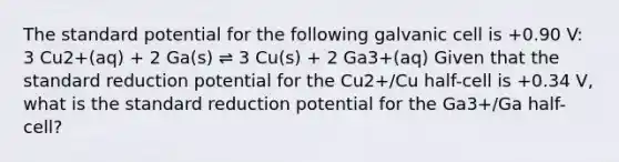 The standard potential for the following galvanic cell is +0.90 V: 3 Cu2+(aq) + 2 Ga(s) ⇌ 3 Cu(s) + 2 Ga3+(aq) Given that the standard reduction potential for the Cu2+/Cu half-cell is +0.34 V, what is the standard reduction potential for the Ga3+/Ga half-cell?