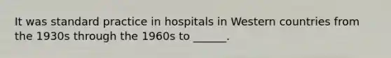 It was standard practice in hospitals in Western countries from the 1930s through the 1960s to ______.