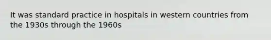 It was standard practice in hospitals in western countries from the 1930s through the 1960s