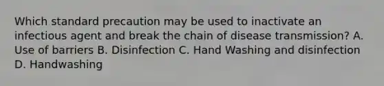 Which standard precaution may be used to inactivate an infectious agent and break the chain of disease transmission? A. Use of barriers B. Disinfection C. Hand Washing and disinfection D. Handwashing