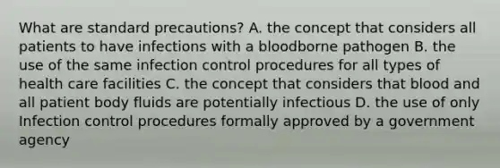 What are standard precautions? A. the concept that considers all patients to have infections with a bloodborne pathogen B. the use of the same infection control procedures for all types of health care facilities C. the concept that considers that blood and all patient body fluids are potentially infectious D. the use of only Infection control procedures formally approved by a government agency