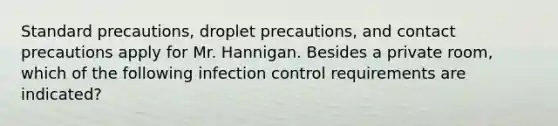 Standard precautions, droplet precautions, and contact precautions apply for Mr. Hannigan. Besides a private room, which of the following infection control requirements are indicated?