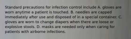 Standard precautions for infection control include A. gloves are worn anytime a patient is touched. B. needles are capped immediately after use and disposed of in a special container. C. gloves are worn to change diapers when there are loose or explosive stools. D. masks are needed only when caring for patients with airborne infections.