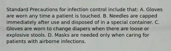 Standard Precautions for infection control include that: A. Gloves are worn any time a patient is touched. B. Needles are capped immediately after use and disposed of in a special container. C. Gloves are worn to change diapers when there are loose or explosive stools. D. Masks are needed only when caring for patients with airborne infections.