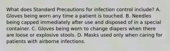 What does Standard Precautions for infection control include? A. Gloves being worn any time a patient is touched. B. Needles being capped immediately after use and disposed of in a special container. C. Gloves being worn to change diapers when there are loose or explosive stools. D. Masks used only when caring for patients with airborne infections.