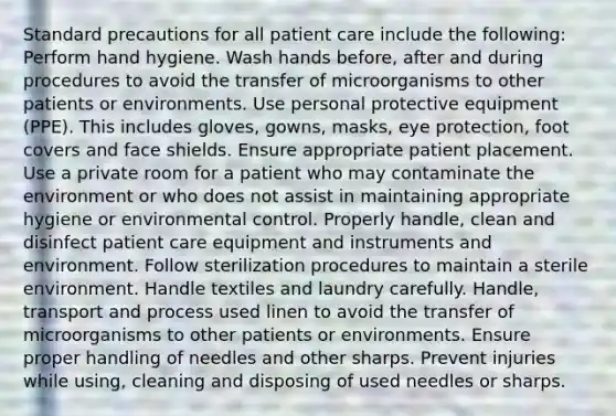 Standard precautions for all patient care include the following: Perform hand hygiene. Wash hands before, after and during procedures to avoid the transfer of microorganisms to other patients or environments. Use personal protective equipment (PPE). This includes gloves, gowns, masks, eye protection, foot covers and face shields. Ensure appropriate patient placement. Use a private room for a patient who may contaminate the environment or who does not assist in maintaining appropriate hygiene or environmental control. Properly handle, clean and disinfect patient care equipment and instruments and environment. Follow sterilization procedures to maintain a sterile environment. Handle textiles and laundry carefully. Handle, transport and process used linen to avoid the transfer of microorganisms to other patients or environments. Ensure proper handling of needles and other sharps. Prevent injuries while using, cleaning and disposing of used needles or sharps.