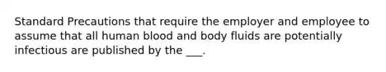 Standard Precautions that require the employer and employee to assume that all human blood and body fluids are potentially infectious are published by the ___.