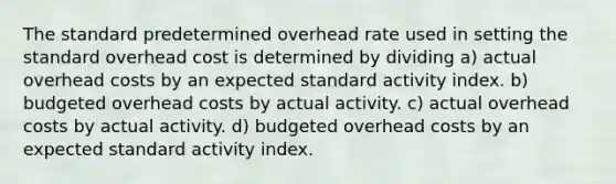 The standard predetermined overhead rate used in setting the standard overhead cost is determined by dividing a) actual overhead costs by an expected standard activity index. b) budgeted overhead costs by actual activity. c) actual overhead costs by actual activity. d) budgeted overhead costs by an expected standard activity index.