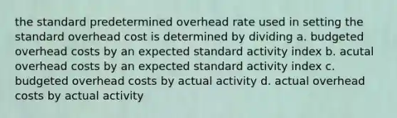 the standard predetermined overhead rate used in setting the standard overhead cost is determined by dividing a. budgeted overhead costs by an expected standard activity index b. acutal overhead costs by an expected standard activity index c. budgeted overhead costs by actual activity d. actual overhead costs by actual activity