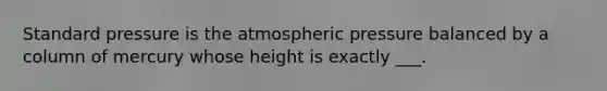 Standard pressure is the atmospheric pressure balanced by a column of mercury whose height is exactly ___.