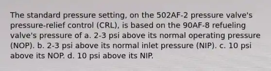 The standard pressure setting, on the 502AF-2 pressure valve's pressure-relief control (CRL), is based on the 90AF-8 refueling valve's pressure of a. 2-3 psi above its normal operating pressure (NOP). b. 2-3 psi above its normal inlet pressure (NIP). c. 10 psi above its NOP. d. 10 psi above its NIP.